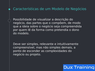 Características de um Modelo de Negócios
Possibilidade de visualizar a descrição do
negócio, das partes que o compõem, de modo
que a ideia sobre o negócio seja compreendida
por quem lê da forma como pretendia o dono
do modelo.
Deve ser simples, relevante e intuitivamente
compreensível, mas não simples demais, a
ponto de esconder as complexidades do
negócio ou projeto.
 