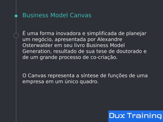 Business Model Canvas
É uma forma inovadora e simplificada de planejar
um negócio, apresentada por Alexandre
Osterwalder em seu livro Business Model
Generation, resultado de sua tese de doutorado e
de um grande processo de co-criação.
O Canvas representa a síntese de funções de uma
empresa em um único quadro.
 