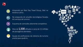 Amparado por Best Day Travel Group, líder na
América Latina.
Na vanguarda de soluções tecnológicas focadas
em serviços de turismo.
Esquema de comissões altamente competitivo.
Mais de 1,500 afiliados e cerca de 15 milhões
de passageiros atendidos.
Equipe de profissionais da indústria do turismo
pronto para ajudá-lo.
 