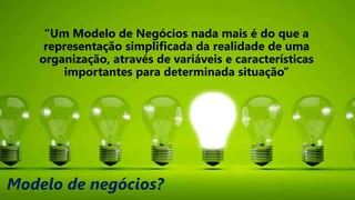 Modelo de negócios?
“Um Modelo de Negócios nada mais é do que a
representação simplificada da realidade de uma
organização, através de variáveis e características
importantes para determinada situação”
 