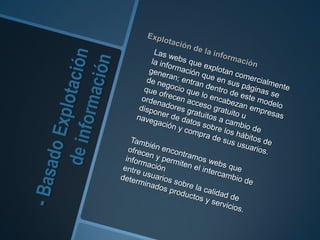 - Basado Explotación de información Explotación de la información 	Las webs que explotan comercialmente la información que en sus páginas se generan; entran dentro de este modelo de negocio que lo encabezan empresas que ofrecen acceso gratuito u ordenadores gratuitos a cambio de disponer de datos sobre los hábitos de navegación y compra de sus usuarios.	También encontramos webs que ofrecen y permiten el intercambio de informaciónentre usuarios sobre la calidad de determinados productos y servicios. 