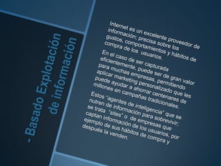- Basado Explotación de información	Internet es un excelente proveedor de información; precisa sobre los gustos, comportamientos y hábitos de compra de los  usuarios.	En el caso de ser capturada eficientemente, puede ser de gran valor para muchas empresas, permitiendo aplicar marketing personalizado que les puede ayudar a ahorrar centenares de millones en campañas tradicionales. 	Estos “agentes de inteligencia” que senutren de información para sobrevivir; se trata  “sites” o  de empresas que captan información de los usuarios, por ejemplo de sus hábitos de compra y después la venden. 