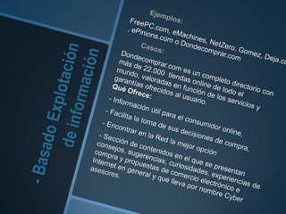 - Basado Explotación de información	Ejemplos: FreePC.com, eMachines, NetZero, Gomez, Deja.com, ePinions.com o Dondecomprar.com		Casos: Dondecomprar.comes un completo directorio con más de 22.000  tiendas online de todo el mundo, valoradas en función de los servicios y garantías ofrecidos al usuario.Qué Ofrece:- Información útil para el consumidor online,	- Facilita la toma de sus decisiones de compra,- Encontrar en la Red la mejor opción- Sección de contenidos en el que se presentan consejos, sugerencias, curiosidades, experiencias de compra y propuestas de comercio electrónico e Internet en general y que lleva por nombre Cyber asesores. 