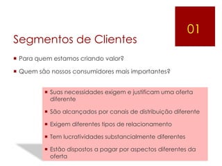 01
Segmentos de Clientes
 Para quem estamos criando valor?

 Quem são nossos consumidores mais importantes?


          Suas necessidades exigem e justificam uma oferta
           diferente

          São alcançados por canais de distribuição diferente

          Exigem diferentes tipos de relacionamento

          Tem lucratividades substancialmente diferentes

          Estão dispostos a pagar por aspectos diferentes da
           oferta
 