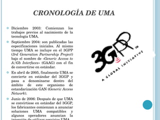 CRONOLOGÍA DE UMA Diciembre 2003: Comienzan los trabajos previos al nacimiento de la tecnología UMA. Septiembre 2004: son publicadas las especificaciones iniciales. Al mismo tiempo UMA se incluye en el 3GPP ( 3rd Generation Partnership Project ) bajo el nombre de « Generic Access   to A/Gb Interfaces » (GAAG) con el fin de convertirse en estándar. En abril de 2005, finalmente UMA se convierte en estándar del 3GGP y pasa a denominarse dentro del ámbito de este organismo de estandarización GAN ( Generic   Access Network ). Junio de 2006: Después de que UMA se convirtiese en estándar del 3GGP, los fabricantes comienzan a anunciar soluciones UMA compatibles y algunos operadores anuncian la intención de utilizar servicios UMA. 