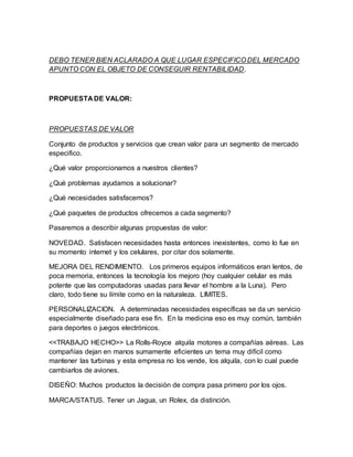 DEBO TENER BIEN ACLARADO A QUE LUGAR ESPECIFICO DEL MERCADO
APUNTO CON EL OBJETO DE CONSEGUIR RENTABILIDAD.
PROPUESTA DE VALOR:
PROPUESTAS DE VALOR
Conjunto de productos y servicios que crean valor para un segmento de mercado
especifico.
¿Qué valor proporcionamos a nuestros clientes?
¿Qué problemas ayudamos a solucionar?
¿Qué necesidades satisfacemos?
¿Qué paquetes de productos ofrecemos a cada segmento?
Pasaremos a describir algunas propuestas de valor:
NOVEDAD. Satisfacen necesidades hasta entonces inexistentes, como lo fue en
su momento internet y los celulares, por citar dos solamente.
MEJORA DEL RENDIMIENTO. Los primeros equipos informáticos eran lentos, de
poca memoria, entonces la tecnología los mejoro (hoy cualquier celular es más
potente que las computadoras usadas para llevar el hombre a la Luna). Pero
claro, todo tiene su límite como en la naturaleza. LIMITES.
PERSONALIZACION. A determinadas necesidades específicas se da un servicio
especialmente diseñado para ese fin. En la medicina eso es muy común, también
para deportes o juegos electrónicos.
<<TRABAJO HECHO>> La Rolls-Royce alquila motores a compañías aéreas. Las
compañías dejan en manos sumamente eficientes un tema muy difícil como
mantener las turbinas y esta empresa no los vende, los alquila, con lo cual puede
cambiarlos de aviones.
DISEÑO: Muchos productos la decisión de compra pasa primero por los ojos.
MARCA/STATUS. Tener un Jagua, un Rolex, da distinción.
 