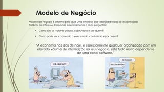 Modelo de negócio é a forma pela qual uma empresa cria valor para todos os seus principais
Públicos de interesse. Responde essencialmente a duas perguntas:
• Como são os valores criados, capturados e por quem?
• Como pode ser capturado o valor criado, controlado e por quem?
“A economia nos dias de hoje, e especialmente qualquer organização com um
elevado volume de informação no seu negócio, está tudo muito dependente
de uma coisa, software.”
Modelo de Negócio
 