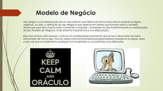 Modelo de Negócio
Isto obriga a uma elaboração de um documento que defina da forma mais clara e possível as regras,
objetivos, ou seja, a definição do seu Negócio que assenta em pilares que formam assim o Modelo.
Ainda que esse documento sofra constantes mutações, consequência das transformações ou adaptações
do seu Modelo de Negócio, é de extrema importância a sua elaboração.
Esse documento será sempre o oráculo do análise/desenvolvimento que se faz e deve estar tao bem
estruturado de forma seja fácil ao desenvolvimento(analistas/programadores) obedecer às regras, para
cada vez que se implementa qualquer funcionalidade ou se pretenda uma alteração.
 