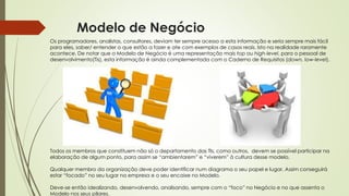Modelo de Negócio
Os programadores, analistas, consultores, deviam ter sempre acesso a esta informação e seria sempre mais fácil
para eles, saber/ entender o que estão a fazer e ate com exemplos de casos reais. Isto na realidade raramente
acontece. De notar que o Modelo de Negócio é uma representação mais top ou high-level, para o pessoal de
desenvolvimento(Tis), esta informação é ainda complementada com o Caderno de Requisitos (down, low-level).
Todos os membros que constituem não só o departamento das TIs, como outros, devem se possível participar na
elaboração de algum ponto, para assim se “ambientarem” e “viverem” à cultura desse modelo.
Qualquer membro da organização deve poder identificar num diagrama o seu papel e lugar. Assim conseguirá
estar “focado” no seu lugar na empresa e o seu encaixe no Modelo.
Deve-se então idealizando, desenvolvendo, analisando, sempre com o “foco” no Negócio e no que assenta o
Modelo nos seus pilares.
 