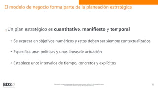 El modelo de negocio forma parte de la planeación estratégica
Un plan estratégico es cuantitativo, manifiesto y temporal
• Se expresa en objetivos numéricos y estos deben ser siempre contextualizados
• Especifica unas políticas y unas líneas de actuación
• Establece unos intervalos de tiempo, concretos y explícitos
Información confidencial propiedad de Business Data Scientists, SAPI de CV Su divulgación puede
estar penada en términos de la ley de propiedad industrial
12
 