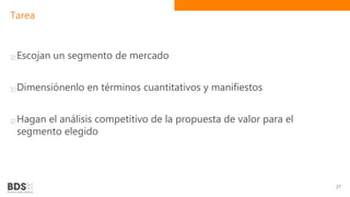 Tarea
Escojan un segmento de mercado
Dimensiónenlo en términos cuantitativos y manifiestos
Hagan el análisis competitivo de la propuesta de valor para el
segmento elegido
27
 