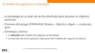 El modelo de negocio en la estrategia
La estrategia es un plan de acción diseñado para alcanzar un objetivo
particular
Proviene del griego ΣΤΡΑΤΗΓΙΚΗΣ Stratos = Ejército y Agein = conductor,
guía
Estrategia y táctica
• La elección del modelo de negocio es estrategia
• La elección de como ejecutar cada parte del modelo de negocio es táctica
Fuentes: http://en.wikipedia.org/wiki/Strategy y http://es.wikipedia.org/wiki/Estrategia
 