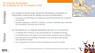 El Contexto Estratégico
de la Batalla de las Termópilas (300)
Con la defensa de dos pasos estrechos (Termópilas y Artemisio), la
inferioridad numérica de los aliados era menos problemática
• Los persas se enfrentaban al problema de aprovisionamiento de un ejército
muy grande
• Se veían obligados a retirarse o avanzar, y avanzar implicaba lograr atravesar
las Termópilas y Artemiso por la fuerzas
Las Termópilas era un angosto desfiladero de unos 12 m de anchura
• La falange de los helenos no era amenazada por la caballería enemiga
• La infantería persa más ligera y por tanto menos protectora que la falange
• Las largas lanzas de la falange ensartaban a los enemigos antes de que
estos pudieran tocarlos
• Por consiguiente, la lucha no tenía inicialmente por qué ser suicida.
Fuente: http://es.wikipedia.org/wiki/Batalla_de_las_Term%C3%B3pilas#Consideraciones_estrat.C3.A9gicas_y_t.C3.A1cticas
Estrategia
Táctica
 