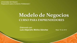 Modelo de Negocios
CURSO PARA EMPRENDEDORES
Elaborado por:
Luis Alejandro Molina Sánchez Mayo 16 de 2014
Universidad del Rosario
Preparación para el entorno Profesional I
 
