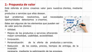 2.- Propuesta de valor
Está referida al cómo creamos valor para nuestros clientes, mediante
los
productos o servicios que ellos desean.
Qué problemas resolvemos, qué necesidades satisfacemos, qué
oportunidades detectamos o creamos.
Estos son algunos de los elementos que pueden ser
de valor para los clientes:
 Utilidad.
 Mejora de los productos o servicios ofreciendo
mayor comodidad, usabilidad, accesibilidad.
 Innovación.
 Personalización de la oferta de productos y servicios.
 Reducción de los costos, precios, tiempos de entrega, de la
inversión
necesaria, mediante la optimización de los procesos.
 