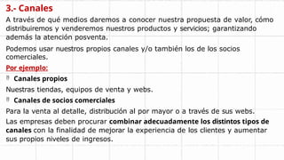 3.- Canales
A través de qué medios daremos a conocer nuestra propuesta de valor, cómo
distribuiremos y venderemos nuestros productos y servicios; garantizando
además la atención posventa.
Podemos usar nuestros propios canales y/o también los de los socios
comerciales.
Por ejemplo:
 Canales propios
Nuestras tiendas, equipos de venta y webs.
 Canales de socios comerciales
Para la venta al detalle, distribución al por mayor o a través de sus webs.
Las empresas deben procurar combinar adecuadamente los distintos tipos de
canales con la finalidad de mejorar la experiencia de los clientes y aumentar
sus propios niveles de ingresos.
 
