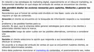 En relación a las estrategias de marketing digital, especialmente en el inbound marketing, es
fundamental identificar en qué etapa del embudo de ventas se encuentran los clientes.
Esto permitirá diseñar las acciones necesarias para captarlos, fidelizarlos y generar las
ventas.
Recordemos que el funnel de ventas está dividido en tres fases: cada una de ellas
requiere un tipo de contenido.
Atracción: el cliente se encuentra en la búsqueda de información respecto a su necesidad
o
problema y las posibles fuentes para su
solución. Es aquí, que la empresa debe generar estrategias para atraer a los clientes o
potenciales clientes hacia la marca.
Consideración: luego de saber cuáles son las posibles alternativas, comienza a considerar
una
solución.
Decisión: el cliente selecciona la opción que responda a sus necesidades y procede a
efectuar la compra.
De acuerdo a la etapa del embudo de ventas en que se encuentren nuestros clientes, se
utilizarán determinados canales.
Entre éstos podemos mencionar el marketing de contenidos, el posicionamiento seo, redes
 