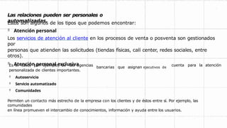 Las relaciones pueden ser personales o
automatizadas.
Estos son algunos de los tipos que podemos encontrar:
 Atención personal
Los servicios de atención al cliente en los procesos de venta o posventa son gestionados
por
personas que atienden las solicitudes (tiendas físicas, call center, redes sociales, entre
otros).
 Atención personal exclusiva cuenta para la atención
bancarias que asignan ejecutivos de
Es el caso, por ejemplo, de las agencias
personalizada de clientes importantes.
 Autoservicio
 Servicio automatizado
 Comunidades
Permiten un contacto más estrecho de la empresa con los clientes y de éstos entre sí. Por ejemplo, las
comunidades
en línea promueven el intercambio de conocimientos, información y ayuda entre los usuarios.
 