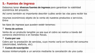 5.- Fuentes de ingreso
Debemos tener diversas fuentes de ingresos para garantizar la viabilidad
económica del proyecto.
Así como también es importante describir cuáles serán las vías para recibir los
recursos económicos objeto de la venta de nuestros productos o servicios.
Entre
los tipos de ingresos que pueden existir tenemos:
 Venta de activos
Venta de un producto tangible ya sea que el cobro se realice a través del
comercio electrónico o en tiendas físicas.
 Cuota por uso
Cobro por la prestación de servicios, cuyo monto varía en función del consumo
(electricidad, telefonía, etc).
 Cuotas de suscripción
Acceso ininterrumpido a un servicio mediante la cancelación de una cuota
 