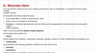 6.- Recursos clave
Con qué activos contamos para que nuestra propuesta de valor se materialice y el negocio funcione según
nuestro
modelo Canvas:
Son aquéllos elementos necesarios para:
 Crear, desarrollar y vender la propuesta de valor.
 Poner a tono los canales de distribución.
 Establecer y mantener las relaciones con los clientes en los segmentos de mercado donde se encuentra
nuestro
público objetivo.
Todo lo cual nos permitirá obtener nuestros ingresos.
Los recursos clave pueden ser:
 Físicos
Activos físicos como edificios, maquinarias, vehículos, equipos, puntos de venta, infraestructura tecnológica, etc.
 Intelectuales
Los nombres de las marcas, patentes, derechos de autor, entre otros.
 Humanos
 Económicos
 