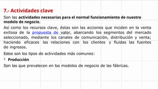 7.- Actividades clave
Son las actividades necesarias para el normal funcionamiento de nuestro
modelo de negocio.
Así como los recursos clave, éstas son las acciones que inciden en la venta
exitosa de la propuesta de valor, abarcando los segmentos del mercado
seleccionado, mediante los canales de comunicación, distribución y venta;
haciendo eficaces las relaciones con los clientes y fluidas las fuentes
de ingresos.
Estos son los tipos de actividades más comunes:
 Producción
Son las que prevalecen en los modelos de negocio de las fábricas.
 