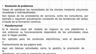  Resolución de problemas
Tratan de satisfacer las necesidades de los clientes mediante soluciones
novedosas e individualizadas.
Son típicas de los prestadores de servicios, como los consultores, por
ejemplo y requieren actualización constante de las tendencias del sector,
a través de la formación continua.
 Plataforma/red
Si el recurso clave del modelo de negocio es una plataforma o
red, entonces su funcionamiento dependerá de las actividades clave
que lo hagan posible.
Por ejemplo para los comercios electrónicos, será el desarrollo
y
mantenimiento de sus página web.
Aquí son básicas actividades como la gestión, la promoción de
la
 