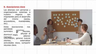 8.- Asociaciones clave
Las alianzas con personas y
organizaciones externas a
nuestro negocio son
importantes para el desarrollo
del mismo (socios,
proveedores, inversionistas,
etc).
Estas asociaciones nos
garantizar
el
de
permitirán
suministro
disminuir riesgos,
mensaje,
recursos,
difundir el
obtener
información, generar nuevos
clientes, externalizar
actividades clave, compartir
recursos clave.
 