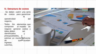 9.- Estructura de costos
Se deben cubrir una serie
para garantizar
la
del
elementos que
de costos
operatividad
negocio.
Todos los
componen
negocio generan
éstos deben
identificados
presupuestados,
el modelo de
costos y
ser
y
a
fin
de
estimar un monto suficiente
que puedan
de
ingresos
cubrirlos.
 