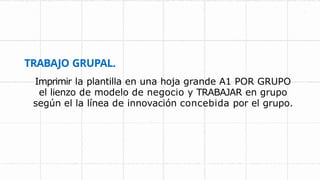 TRABAJO GRUPAL.
Imprimir la plantilla en una hoja grande A1 POR GRUPO
el lienzo de modelo de negocio y TRABAJAR en grupo
según el la línea de innovación concebida por el grupo.
 