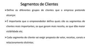 Segmentos de Clientes
Define os diferentes grupos de clientes que a empresa pretende
alcançar.
É importante que o empreendedor defina quais são os segmentos de
clientes mais importantes, os que geram mais receita, os que dão maior
visibilidade etc.
Cada segmento de cliente vai exigir proposta de valor, receitas, canais e
relacionamento distintos.
 