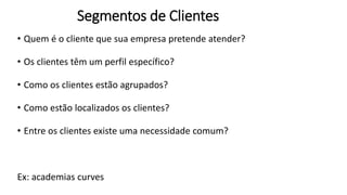 Segmentos de Clientes
• Quem é o cliente que sua empresa pretende atender?
• Os clientes têm um perfil específico?
• Como os clientes estão agrupados?
• Como estão localizados os clientes?
• Entre os clientes existe uma necessidade comum?
Ex: academias curves
 