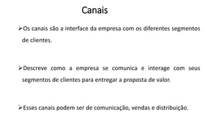 Os canais são a interface da empresa com os diferentes segmentos
de clientes.
Descreve como a empresa se comunica e interage com seus
segmentos de clientes para entregar a proposta de valor.
Esses canais podem ser de comunicação, vendas e distribuição.
Canais
 