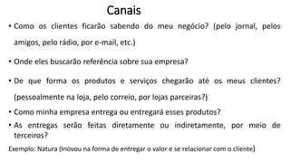 • Como os clientes ficarão sabendo do meu negócio? (pelo jornal, pelos
amigos, pelo rádio, por e-mail, etc.)
• Onde eles buscarão referência sobre sua empresa?
• De que forma os produtos e serviços chegarão até os meus clientes?
(pessoalmente na loja, pelo correio, por lojas parceiras?)
• Como minha empresa entrega ou entregará esses produtos?
• As entregas serão feitas diretamente ou indiretamente, por meio de
terceiros?
Exemplo: Natura (Inovou na forma de entregar o valor e se relacionar com o cliente)
Canais
 