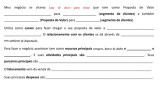 Meu negócio se chama Loja de doces para festas que tem como Proposta de Valor
___________________________ para ___________________ (segmento de clientes) e também
____________________ (Proposta de Valor) para ______________(segmento de clientes).
Utiliza como canais para fazer chegar a sua proposta de valor a ___________________________
_____________________. O relacionamento com os clientes se dá através de ___________________
em ambiente de degustação.
Para fazer o negócio acontecer tem como recursos principais estoques, banco de dados e ______________ e
_______________. E suas atividades principais são _________________________________. Seus
parceiros principais são _________________________________________________________________.
O faturamento vem da venda de _________________________________________________________.
Suas principais despesas são:_____________________________________________________________.
 