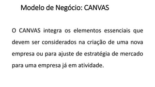 O CANVAS integra os elementos essenciais que
devem ser considerados na criação de uma nova
empresa ou para ajuste de estratégia de mercado
para uma empresa já em atividade.
Modelo de Negócio: CANVAS
 