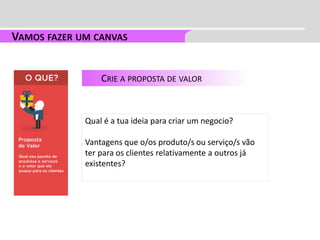 CRIE A PROPOSTA DE VALOR
Qual é a tua ideia para criar um negocio?
Vantagens que o/os produto/s ou serviço/s vão
ter para os clientes relativamente a outros já
existentes?
 