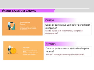 CUSTOS
Quais os custos que vamos ter para iniciar
o negocio?
Renda, custos com vencimentos, compra de
equipamento?
RECEITAS
Como ou quais as nossas atividades vão gerar
receitas?
Vendas ? Prestação de serviços? Publicidade?
 