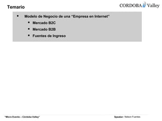 Temario

                 Modelo de Negocio de una “Empresa en Internet”
                        Mercado B2C
                        Mercado B2B
                        Fuentes de Ingreso




                                                                  Speaker: Nelson Fuentes
“Micro Evento – Córdoba Valley”
 