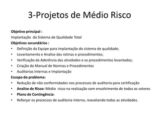 3-Projetos de Médio Risco
Objetivo principal :
Implantação do Sistema de Qualidade Total
Objetivos secundários :
• Definição da Equipe para implantação do sistema de qualidade;
• Levantamento e Analise das rotinas e procedimentos;
• Verificação da Aderência das atividades e os procedimentos levantados;
• Criação do Manual de Normas e Procedimentos
• Auditorias Internas e Implantação
Escopo do problema:
• Redução de não conformidades nos processos de auditoria para certificação
• Analise de Risco: Médio risco na realização com envolvimento de todos os setores
• Plano de Contingência:
• Reforçar os processos de auditoria interna, reavaliando todas as atividades.
 