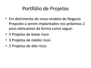 Portfólio de Projetos
• Em detrimento do novo modelo de Negocio
Proposto a serem implantados nos próximos 2
anos elencamos da forma como segue:
• 5 Projetos de baixo risco
• 3 Projetos de médio risco
• 2 Projetos de alto risco
 