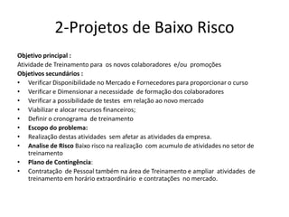 2-Projetos de Baixo Risco
Objetivo principal :
Atividade de Treinamento para os novos colaboradores e/ou promoções
Objetivos secundários :
• Verificar Disponibilidade no Mercado e Fornecedores para proporcionar o curso
• Verificar e Dimensionar a necessidade de formação dos colaboradores
• Verificar a possibilidade de testes em relação ao novo mercado
• Viabilizar e alocar recursos financeiros;
• Definir o cronograma de treinamento
• Escopo do problema:
• Realização destas atividades sem afetar as atividades da empresa.
• Analise de Risco Baixo risco na realização com acumulo de atividades no setor de
treinamento
• Plano de Contingência:
• Contratação de Pessoal também na área de Treinamento e ampliar atividades de
treinamento em horário extraordinário e contratações no mercado.
 