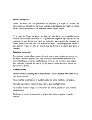 Modelo de negocio: 
Torneo de Ideas es una plataforma en español que sigue el modelo del 
crowsource que consiste en convocar a varias personas para que hagan un mismo 
trabajo en vez de asignar a una sola persona ese trabajo. Logos 
En el caso de Torneo de Ideas, por ejemplo, ellos tienen en su plataforma una 
serie de diseñadores y creativos. Si tú quieres que hagan un logo para tu idea de 
negocios, lo que tienes que hacer es organizar una especie de concurso, un 
torneo, entre todos ellos para que realicen ese logo. Tú mismo planteas qué es lo 
que quieres y fijas un valor en dinero que se llevará la persona que gane el 
concurso. 
Estrategia comercial 
Su estrategia comercial es ayudar a la gente que va a emprender un negocio con 
sus logos, diseños, playeras, etc, pero con ayuda de diferentes personas para 
tener más ideas y opciones, facilitando sus opiniones por medio de esta página 
web, claro con un costo, solo con la opción de si el cliente no queda satisfecho 
devolverle su dinero. 
Puntos buenos 
Es muy dinámico y fácil ayudar a las personas a buscar diseños entre otras cosas, 
para sus empresas. 
Te da muchas opciones que te pueden gustar así como combinar estrategias. 
Te ayuda a pensar un poco más que cual es que diseño preferido 
No inviertes mucho tiempo así como dinero en estar buscando un sola persona 
que te diseñe 
Te ofrecen la opción de devolverte tu dinero si no es de tu agrado lo que te 
ofrecen. 
 