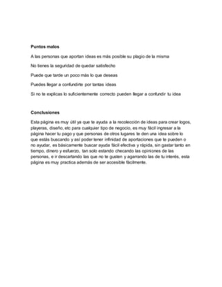 Puntos malos 
A las personas que aportan ideas es más posible su plagio de la misma 
No tienes la seguridad de quedar satisfecho 
Puede que tarde un poco más lo que deseas 
Puedes llegar a confundirte por tantas ideas 
Si no te explicas lo suficientemente correcto pueden llegar a confundir tu idea 
Conclusiones 
Esta página es muy útil ya que te ayuda a la recolección de ideas para crear logos, 
playeras, diseño, etc para cualquier tipo de negocio, es muy fácil ingresar a la 
página hacer tu pago y que personas de otros lugares te den una idea sobre lo 
que estás buscando y así poder tener infinidad de aportaciones que te pueden o 
no ayudar, es básicamente buscar ayuda fácil efectiva y rápida, sin gastar tanto en 
tiempo, dinero y esfuerzo, tan solo estando checando las opiniones de las 
personas, e ir descartando las que no te gusten y agarrando las de tu interés, esta 
página es muy practica además de ser accesible fácilmente. 

