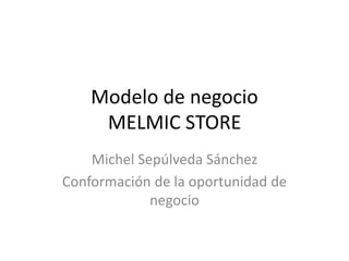 Modelo de negocio 
MELMIC STORE 
Michel Sepúlveda Sánchez 
Conformación de la oportunidad de 
negocio 
 