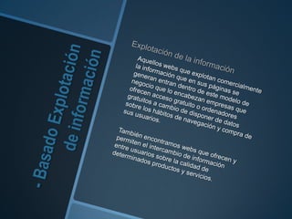 - Basado Explotación de información Explotación de la información 	Aquellos webs que explotan comercialmente la información que en sus páginas se generan entran dentro de este modelo de negocio que lo encabezan empresas que ofrecen acceso gratuito o ordenadores gratuitos a cambio de disponer de datos sobre los hábitos de navegación y compra de sus usuarios.	También encontramos webs que ofrecen y permiten el intercambio de informaciónentre usuarios sobre la calidad de determinados productos y servicios. 