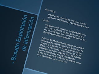 - Basado Explotación de informaciónEjemplos: FreePC.com, eMachines, NetZero, Gomez, Deja.com, ePinions.com o Dondecomprar.comCasos: 	Dondecomprar.com es un completo directorio con más de 22.000 tiendas online de todo el mundo, valoradas en función de los servicios y garantías ofrecidos al usuario.	Además de información útil para el consumidor online que facilita la toma de sus decisiones de compra, y encontrar en la Red la mejor opción, ofrece una sección de contenidos en el que se presentan consejos, sugerencias, curiosidades, experiencias de compra y propuestas de comercio electrónico e Internet en general y que lleva por nombre Cyber asesores. 