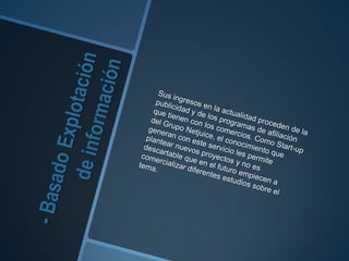 - Basado Explotación de informaciónSus ingresos en la actualidad proceden de la publicidad y de los programas de afiliación que tienen con los comercios. Como Start-up del Grupo Netjuice, el conocimiento que generan con este servicio les permite plantear nuevos proyectos y no es descartable que en el futuro empiecen a comercializar diferentes estudios sobre el tema.