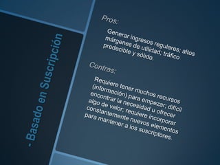 - Basado en SuscripciónPros:Generar ingresos regulares; altos márgenes de utilidad; tráfico predecible y sólido.Contras:Requiere tener muchos recursos (información) para empezar; difícil encontrar la necesidad u ofrecer algo de valor; requiere incorporar constantemente nuevos elementos para mantener a los suscriptores.
