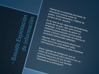 - Basado Explotación de información	Internet es un excelente proveedor de información precisa sobre los gustos, comportamientos y hábitos de compra de los  usuarios.	En el caso de ser capturada eficientemente,puede ser de gran valor para muchasempresas, a los efectos de aplicar un marketing personalizado que les puede ayudar a ahorrar centenares de millones en campañas tradicionales (abiertas). Algunos “sites” básicamente ofrecen ser-vicios que sirven para atrapar estas informaciones y venderlas a estas empresas.	Estos “agentes de inteligencia” que senutren de información para sobrevivir son un síntoma inequívoco de que se está realmente avanzando a una llamada “Sociedad de la Información”.