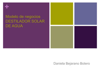 + 
Modelo de negocios 
DESTILADOR SOLAR 
DE AGUA 
Daniela Bejarano Botero 
 
